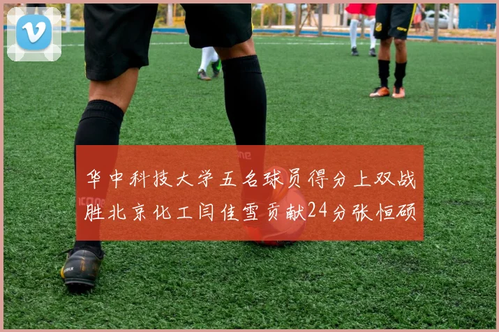 华中科技大学五名球员得分上双战胜北京化工闫佳雪贡献24分张恒硕斩获25分8篮板8助攻