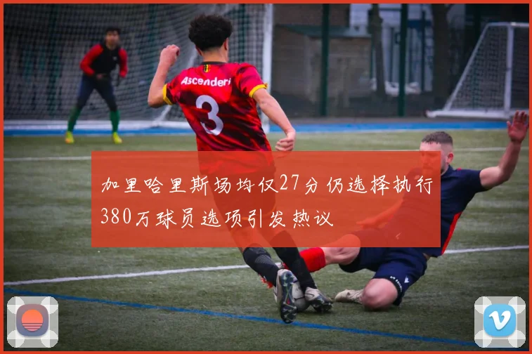 加里哈里斯场均仅27分仍选择执行380万球员选项引发热议