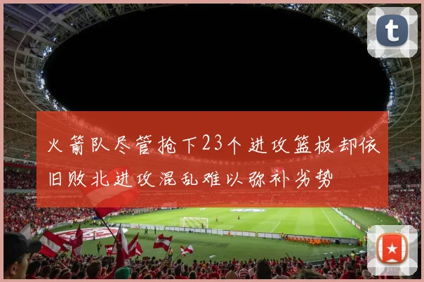 火箭队尽管抢下23个进攻篮板却依旧败北进攻混乱难以弥补劣势