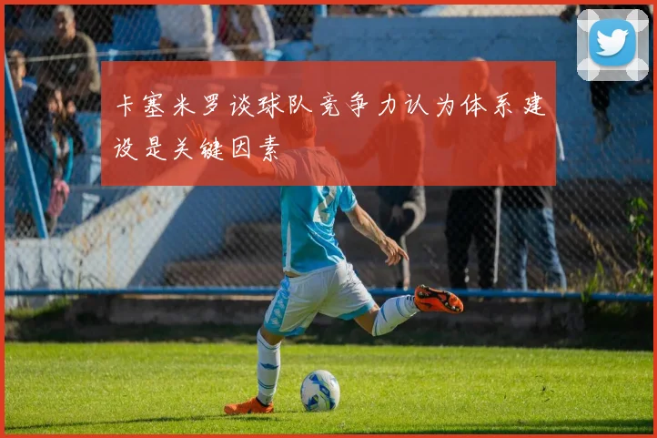卡塞米罗谈球队竞争力认为体系建设是关键因素