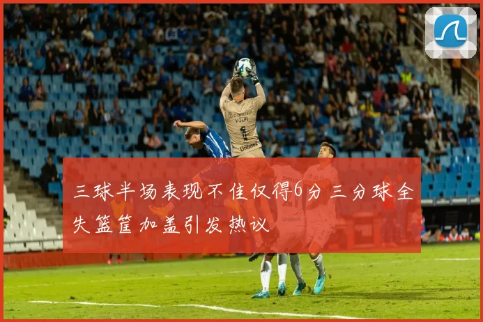 三球半场表现不佳仅得6分三分球全失篮筐加盖引发热议