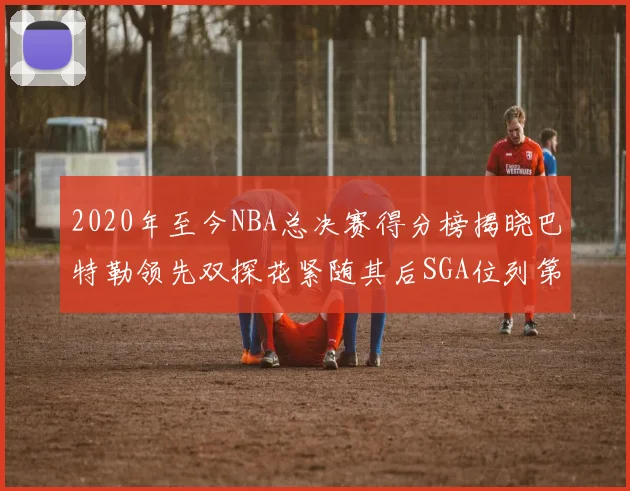 2020年至今NBA总决赛得分榜揭晓巴特勒领先双探花紧随其后SGA位列第四