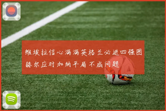 维埃拉信心满满英格兰必进四强图赫尔应对加纳平局不成问题