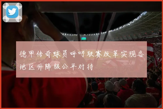 德甲传奇球员呼吁联赛改革实现各地区升降级公平对待