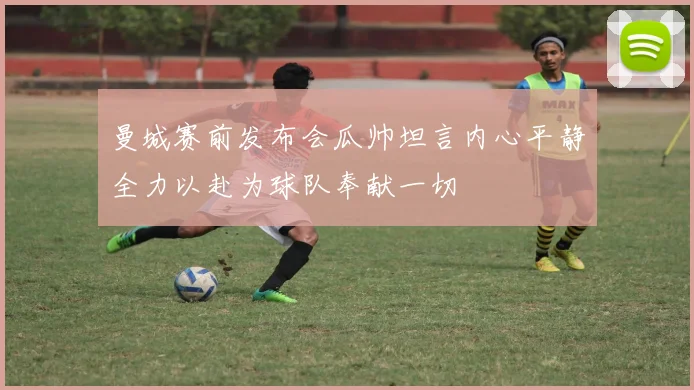 曼城赛前发布会瓜帅坦言内心平静全力以赴为球队奉献一切
