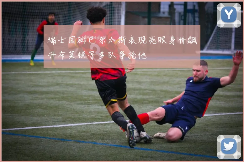 瑞士国脚巴尔加斯表现亮眼身价飙升布莱顿等多队争抢他