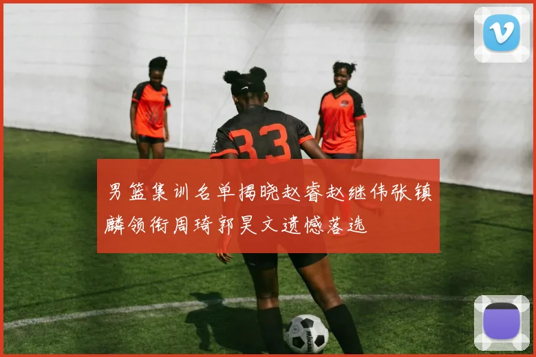 男篮集训名单揭晓赵睿赵继伟张镇麟领衔周琦郭昊文遗憾落选