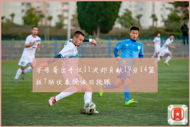 字母哥出手仅11次却贡献19分14篮板7助攻表现依旧抢眼