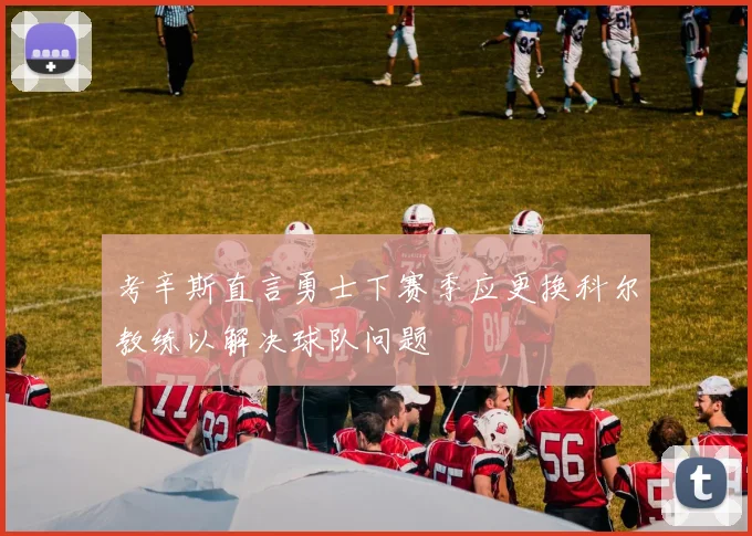 考辛斯直言勇士下赛季应更换科尔教练以解决球队问题
