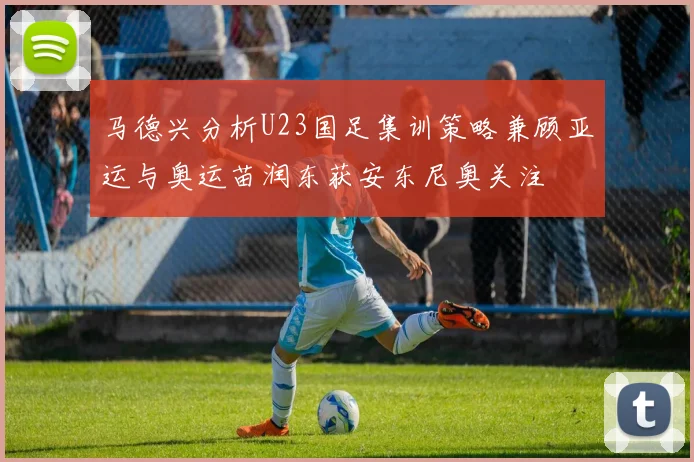 马德兴分析U23国足集训策略兼顾亚运与奥运苗润东获安东尼奥关注