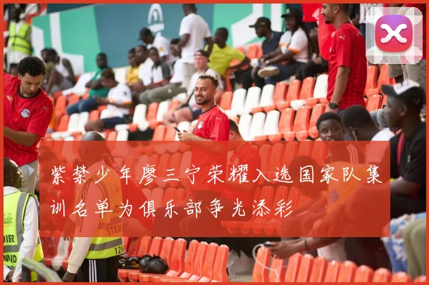 紫禁少年廖三宁荣耀入选国家队集训名单为俱乐部争光添彩