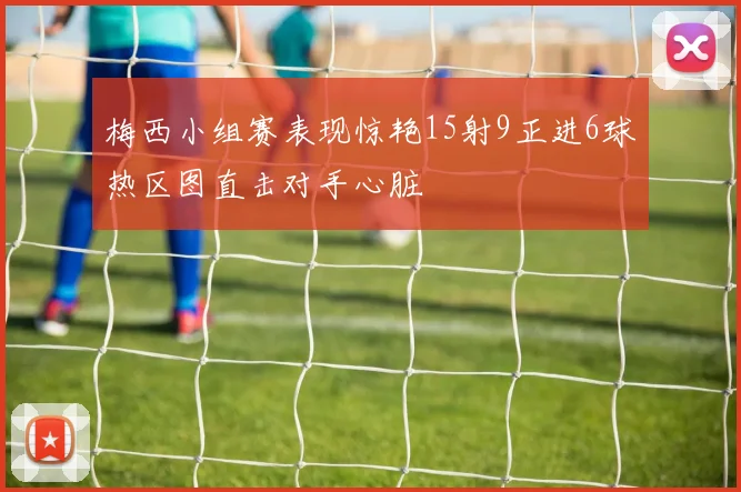 梅西小组赛表现惊艳15射9正进6球热区图直击对手心脏