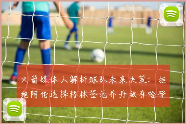 火箭媒体人解析球队未来决策：拒绝阿伦选择格林签范乔丹放弃哈登