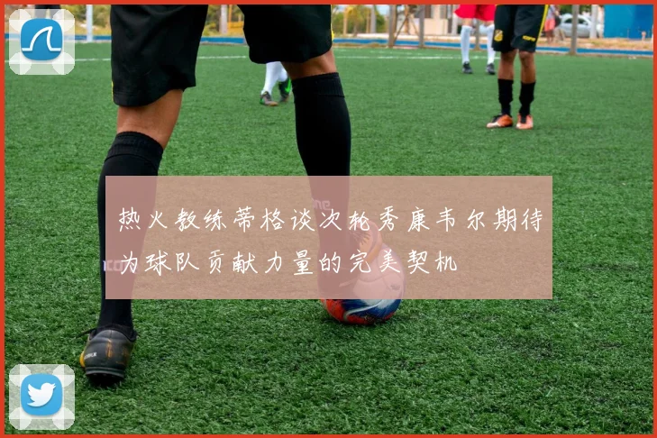 热火教练蒂格谈次轮秀康韦尔期待为球队贡献力量的完美契机