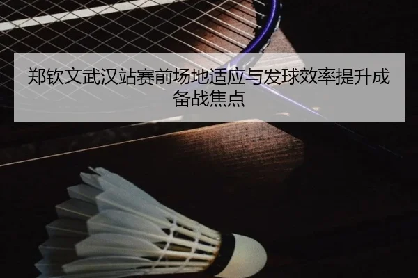 郑钦文武汉站赛前场地适应与发球效率提升成备战焦点